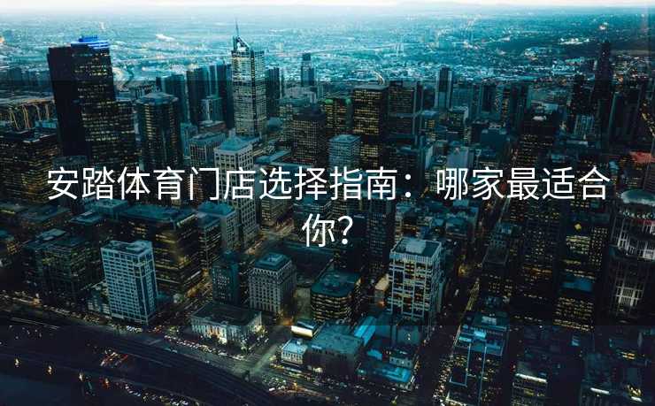 安踏体育门店选择指南：哪家最适合你？