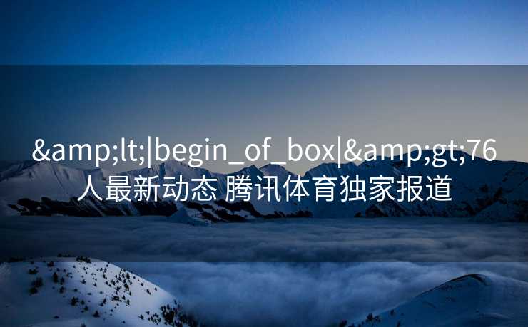 &lt;|begin_of_box|&gt;76人最新动态 腾讯体育独家报道