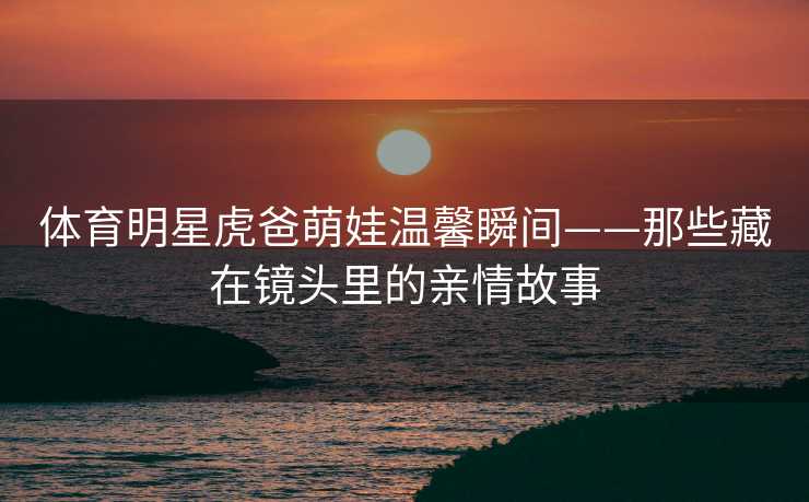 体育明星虎爸萌娃温馨瞬间——那些藏在镜头里的亲情故事