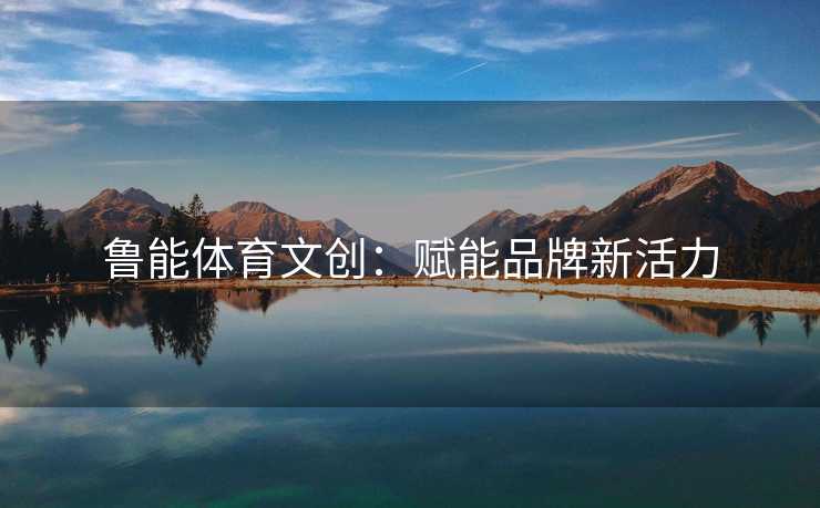 鲁能体育文创：赋能品牌新活力