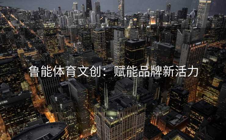 鲁能体育文创：赋能品牌新活力