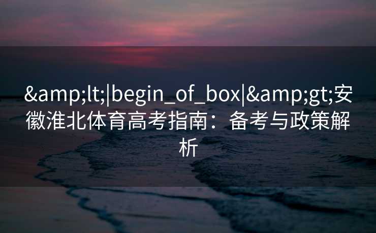 &lt;|begin_of_box|&gt;安徽淮北体育高考指南：备考与政策解析
