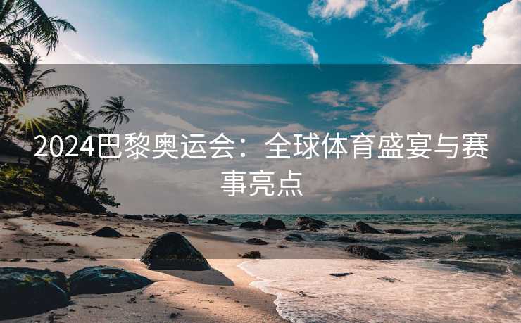 2024巴黎奥运会：全球体育盛宴与赛事亮点