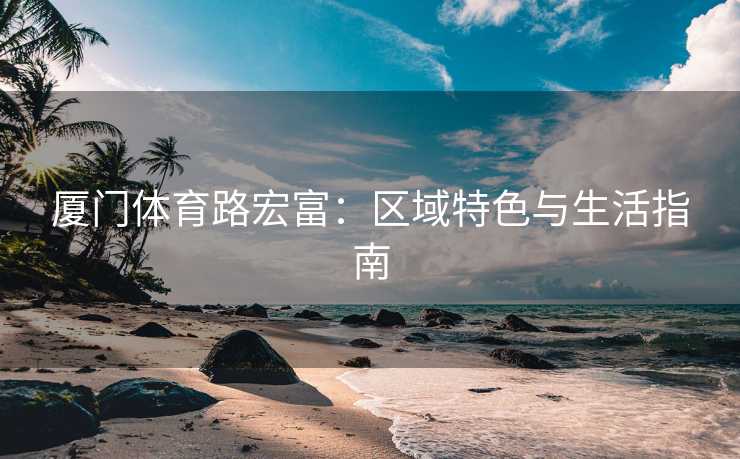 厦门体育路宏富：区域特色与生活指南