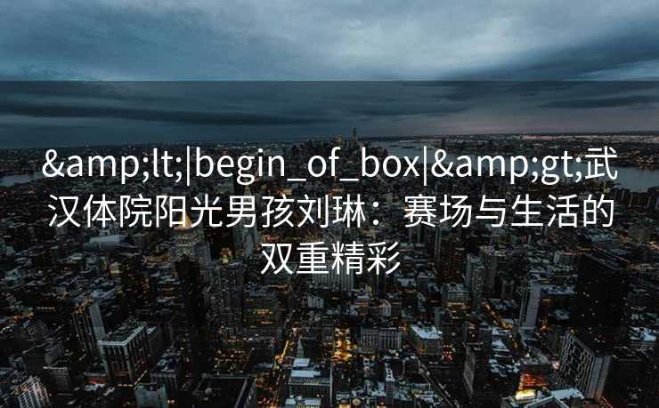 &lt;|begin_of_box|&gt;武汉体院阳光男孩刘琳：赛场与生活的双重精彩