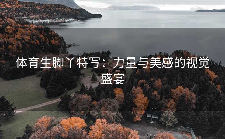 体育生脚丫特写：力量与美感的视觉盛宴
