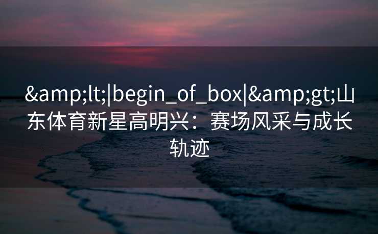 &lt;|begin_of_box|&gt;山东体育新星高明兴：赛场风采与成长轨迹