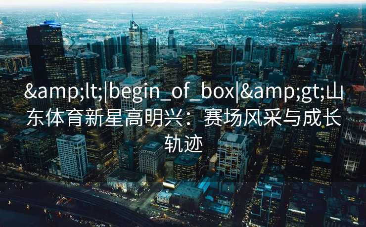 &lt;|begin_of_box|&gt;山东体育新星高明兴：赛场风采与成长轨迹