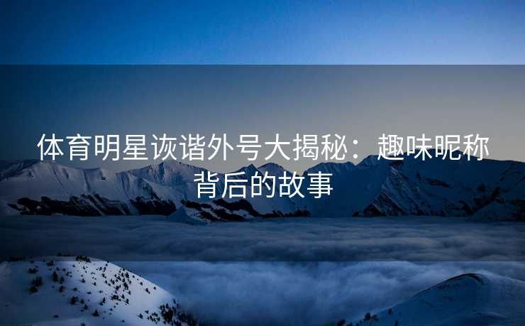 体育明星诙谐外号大揭秘：趣味昵称背后的故事