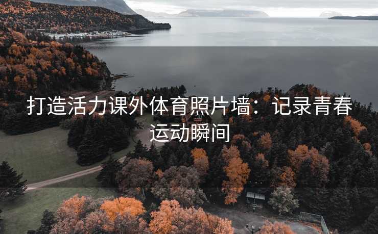 打造活力课外体育照片墙：记录青春运动瞬间