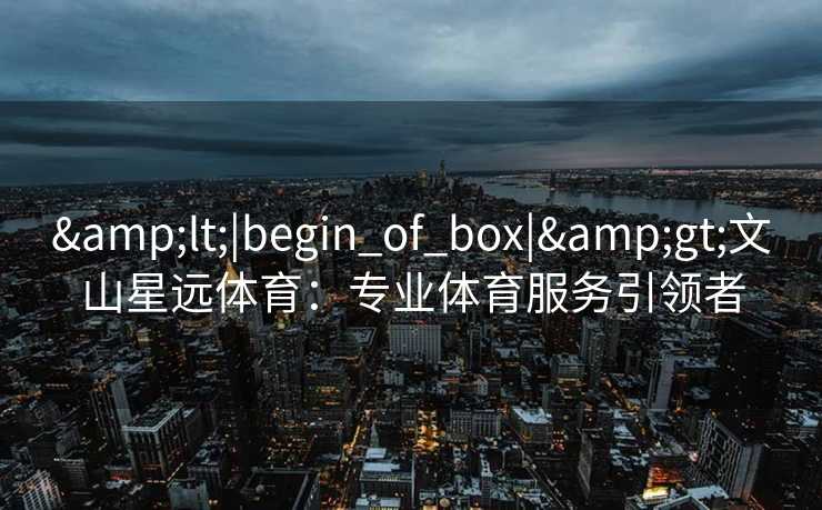 &lt;|begin_of_box|&gt;文山星远体育：专业体育服务引领者