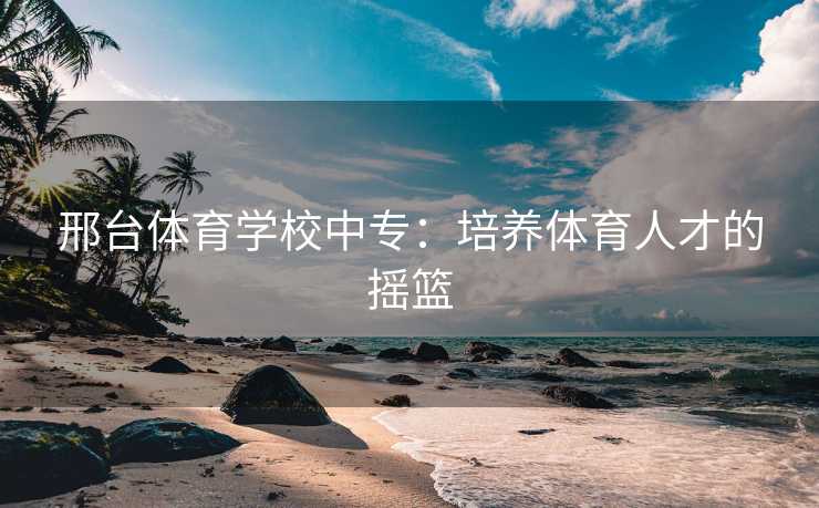 邢台体育学校中专：培养体育人才的摇篮