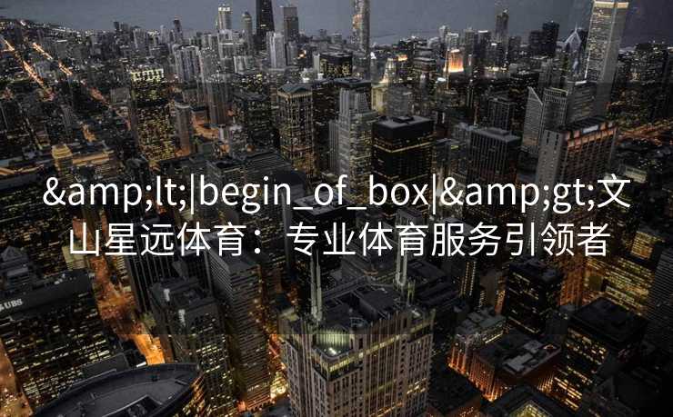 &lt;|begin_of_box|&gt;文山星远体育：专业体育服务引领者