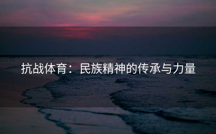 抗战体育：民族精神的传承与力量