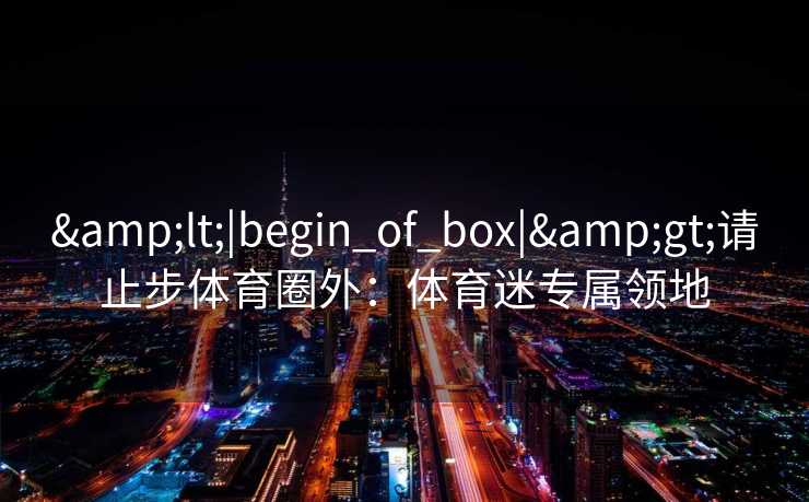&lt;|begin_of_box|&gt;请止步体育圈外：体育迷专属领地