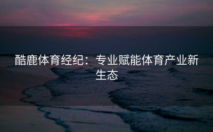 酷鹿体育经纪：专业赋能体育产业新生态