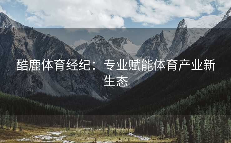 酷鹿体育经纪：专业赋能体育产业新生态