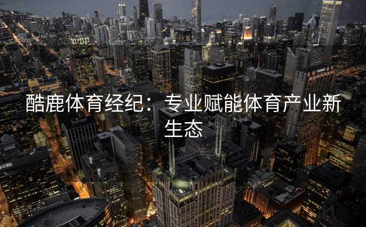 酷鹿体育经纪：专业赋能体育产业新生态