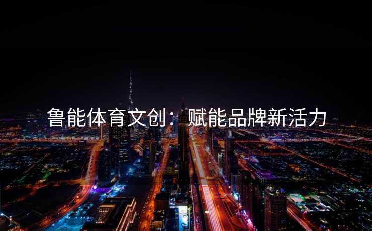 鲁能体育文创：赋能品牌新活力