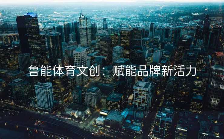 鲁能体育文创：赋能品牌新活力