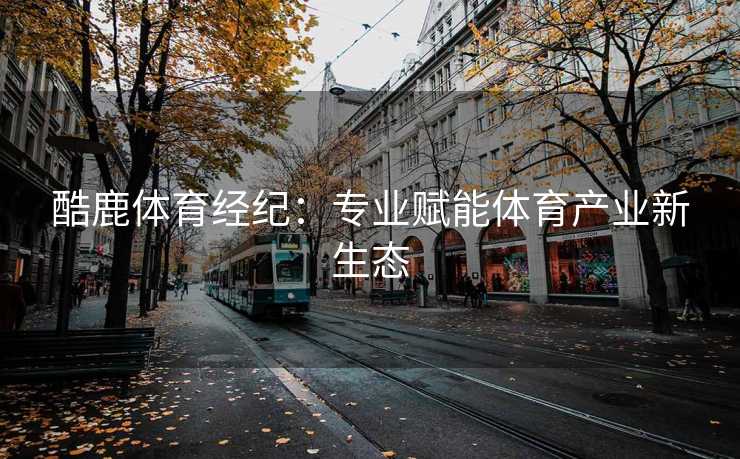 酷鹿体育经纪：专业赋能体育产业新生态
