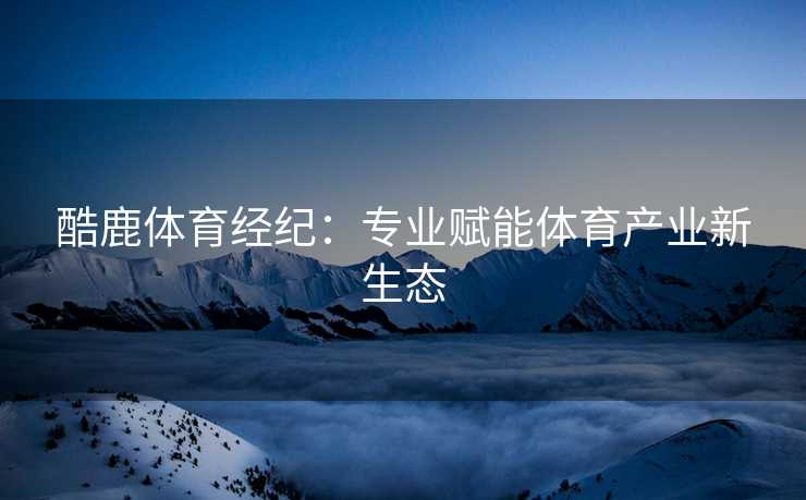 酷鹿体育经纪：专业赋能体育产业新生态