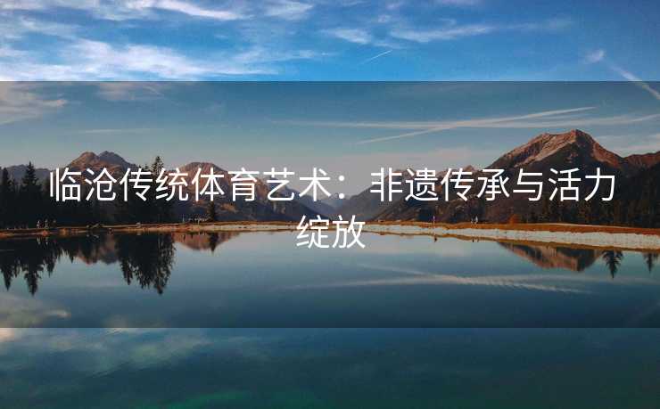 临沧传统体育艺术：非遗传承与活力绽放