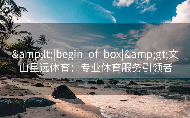 &lt;|begin_of_box|&gt;文山星远体育：专业体育服务引领者