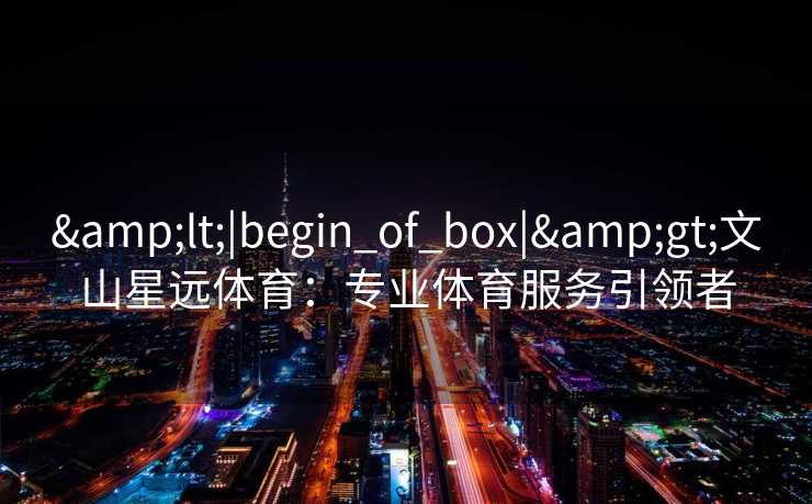 &lt;|begin_of_box|&gt;文山星远体育：专业体育服务引领者