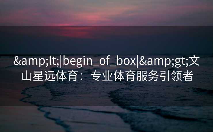 &lt;|begin_of_box|&gt;文山星远体育：专业体育服务引领者