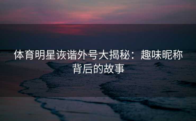 体育明星诙谐外号大揭秘：趣味昵称背后的故事
