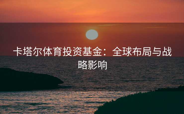 卡塔尔体育投资基金：全球布局与战略影响
