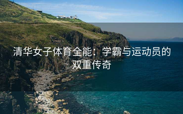 清华女子体育全能：学霸与运动员的双重传奇