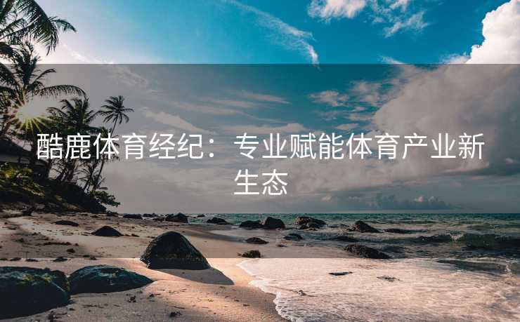 酷鹿体育经纪：专业赋能体育产业新生态
