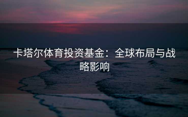 卡塔尔体育投资基金：全球布局与战略影响