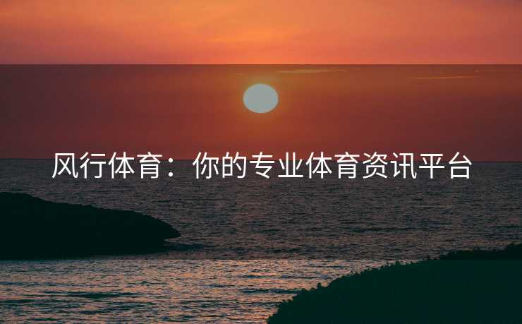 风行体育：你的专业体育资讯平台