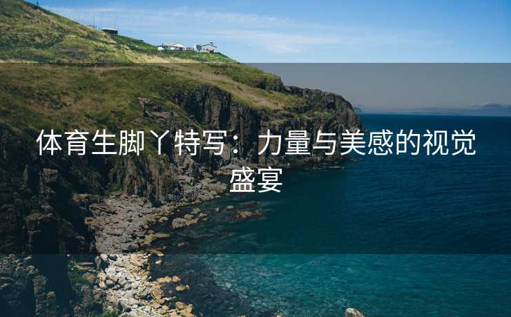 体育生脚丫特写：力量与美感的视觉盛宴