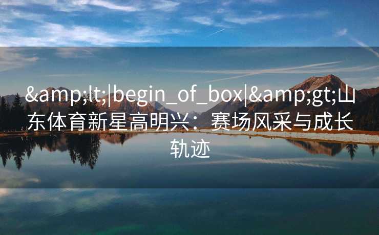 &lt;|begin_of_box|&gt;山东体育新星高明兴：赛场风采与成长轨迹