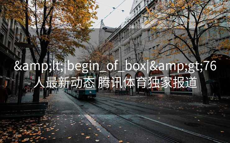&lt;|begin_of_box|&gt;76人最新动态 腾讯体育独家报道