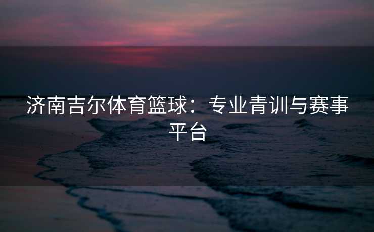 济南吉尔体育篮球：专业青训与赛事平台