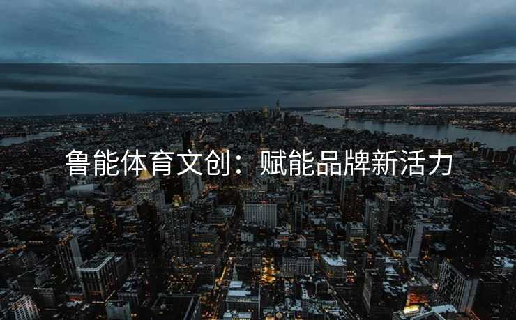 鲁能体育文创：赋能品牌新活力