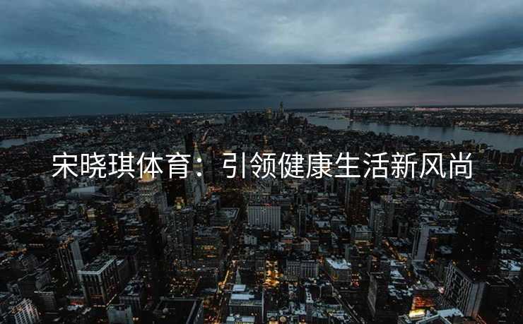 宋晓琪体育：引领健康生活新风尚