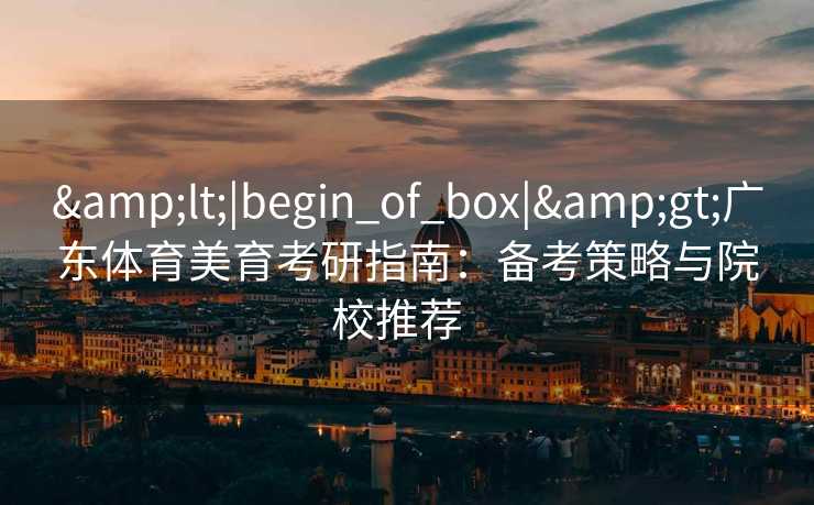 &lt;|begin_of_box|&gt;广东体育美育考研指南：备考策略与院校推荐  