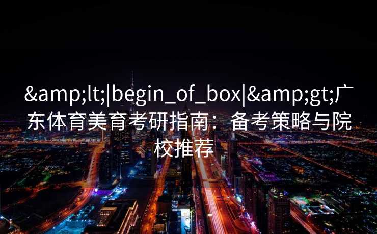 &lt;|begin_of_box|&gt;广东体育美育考研指南：备考策略与院校推荐  