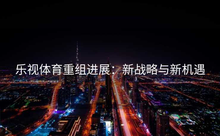 乐视体育重组进展：新战略与新机遇
