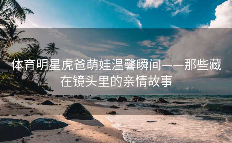体育明星虎爸萌娃温馨瞬间——那些藏在镜头里的亲情故事