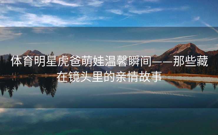 体育明星虎爸萌娃温馨瞬间——那些藏在镜头里的亲情故事
