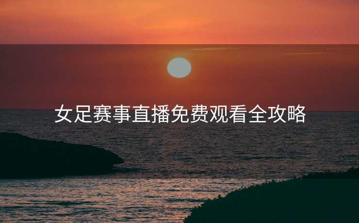 女足赛事直播免费观看全攻略