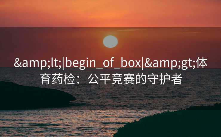 &lt;|begin_of_box|&gt;体育药检：公平竞赛的守护者