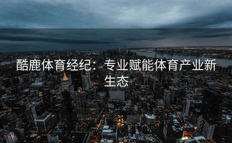 酷鹿体育经纪：专业赋能体育产业新生态